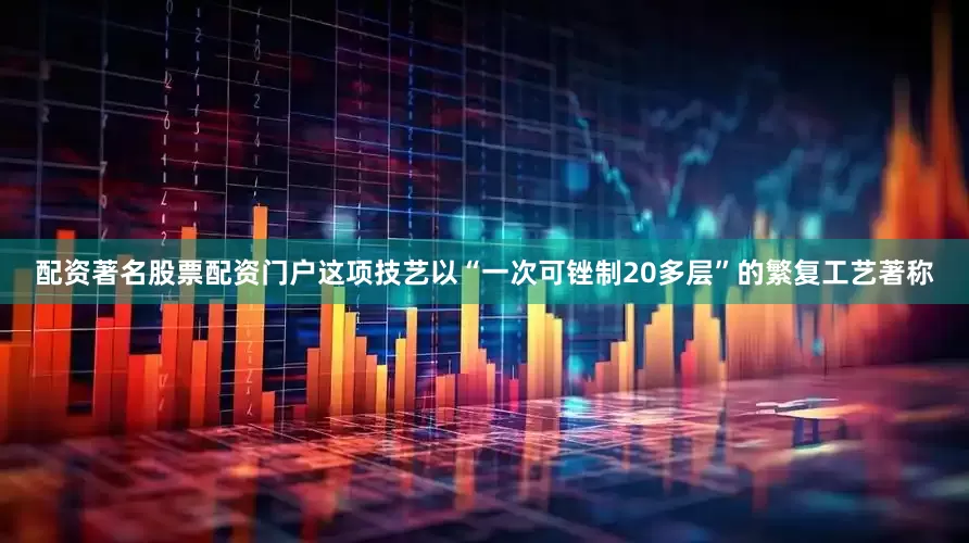 配资著名股票配资门户这项技艺以“一次可锉制20多层”的繁复工艺著称