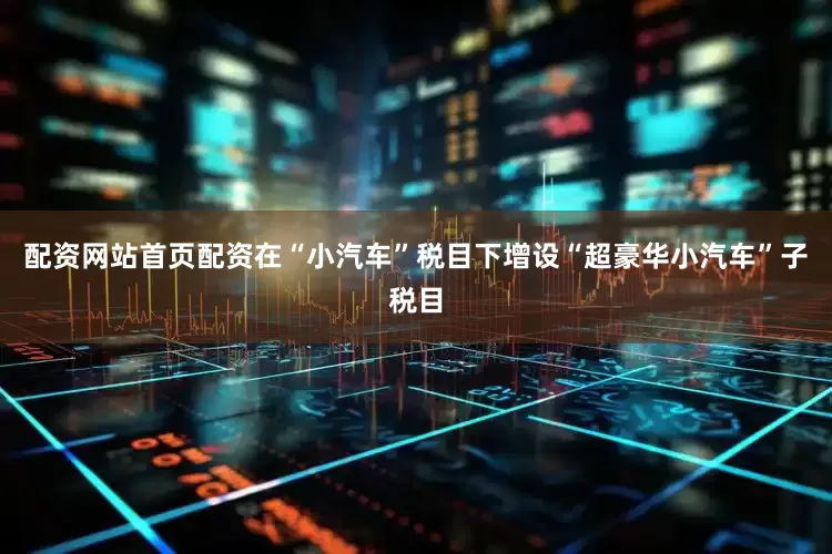 配资网站首页配资在“小汽车”税目下增设“超豪华小汽车”子税目
